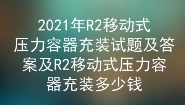 2021年云南R2移动式压力容器充装试题及答案一